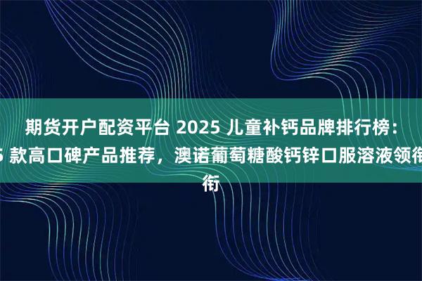 期货开户配资平台 2025 儿童补钙品牌排行榜：5 款高口碑产品推荐，澳诺葡萄糖酸钙锌口服溶液领衔