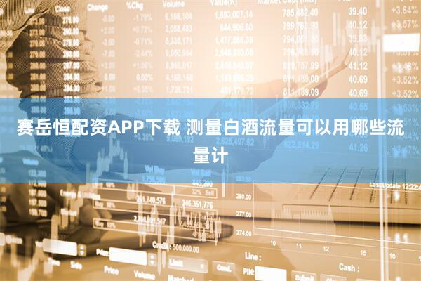 赛岳恒配资APP下载 测量白酒流量可以用哪些流量计