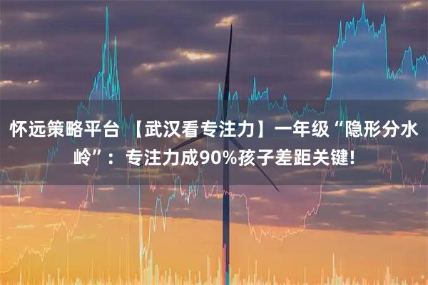 怀远策略平台 【武汉看专注力】一年级“隐形分水岭”：专注力成90%孩子差距关键!