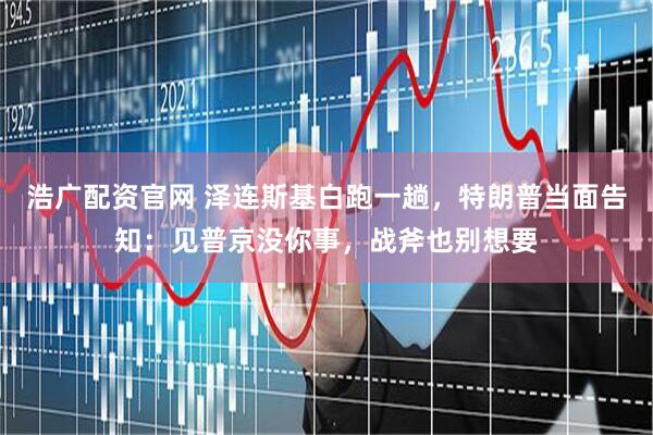 浩广配资官网 泽连斯基白跑一趟，特朗普当面告知：见普京没你事，战斧也别想要