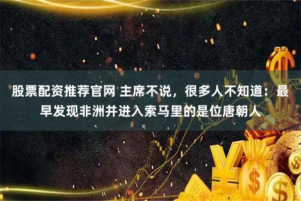 股票配资推荐官网 主席不说,很多人不知道:最早发现非洲并进入索马里的是位唐朝人