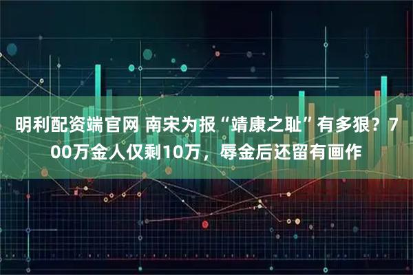 明利配资端官网 南宋为报“靖康之耻”有多狠？700万金人仅剩10万，辱金后还留有画作