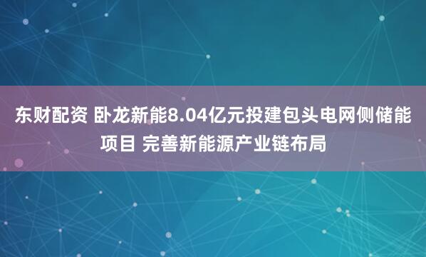 东财配资 卧龙新能8.04亿元投建包头电网侧储能项目 完善新能源产业链布局