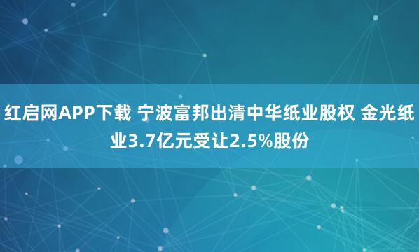红启网APP下载 宁波富邦出清中华纸业股权 金光纸业3.7亿元受让2.5%股份