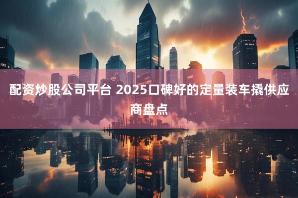 配资炒股公司平台 2025口碑好的定量装车撬供应商盘点