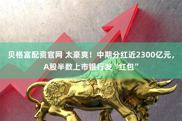贝格富配资官网 太豪爽！中期分红近2300亿元，A股半数上市银行发“红包”