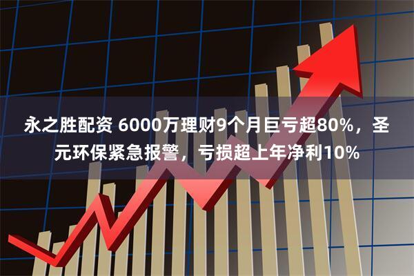 永之胜配资 6000万理财9个月巨亏超80%，圣元环保紧急报警，亏损超上年净利10%
