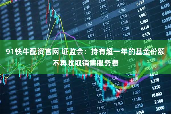 91快牛配资官网 证监会:持有超一年的基金份额不再收取销售服务费