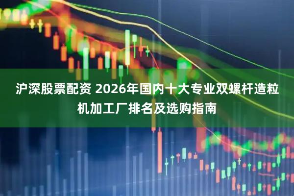 沪深股票配资 2026年国内十大专业双螺杆造粒机加工厂排名及选购指南